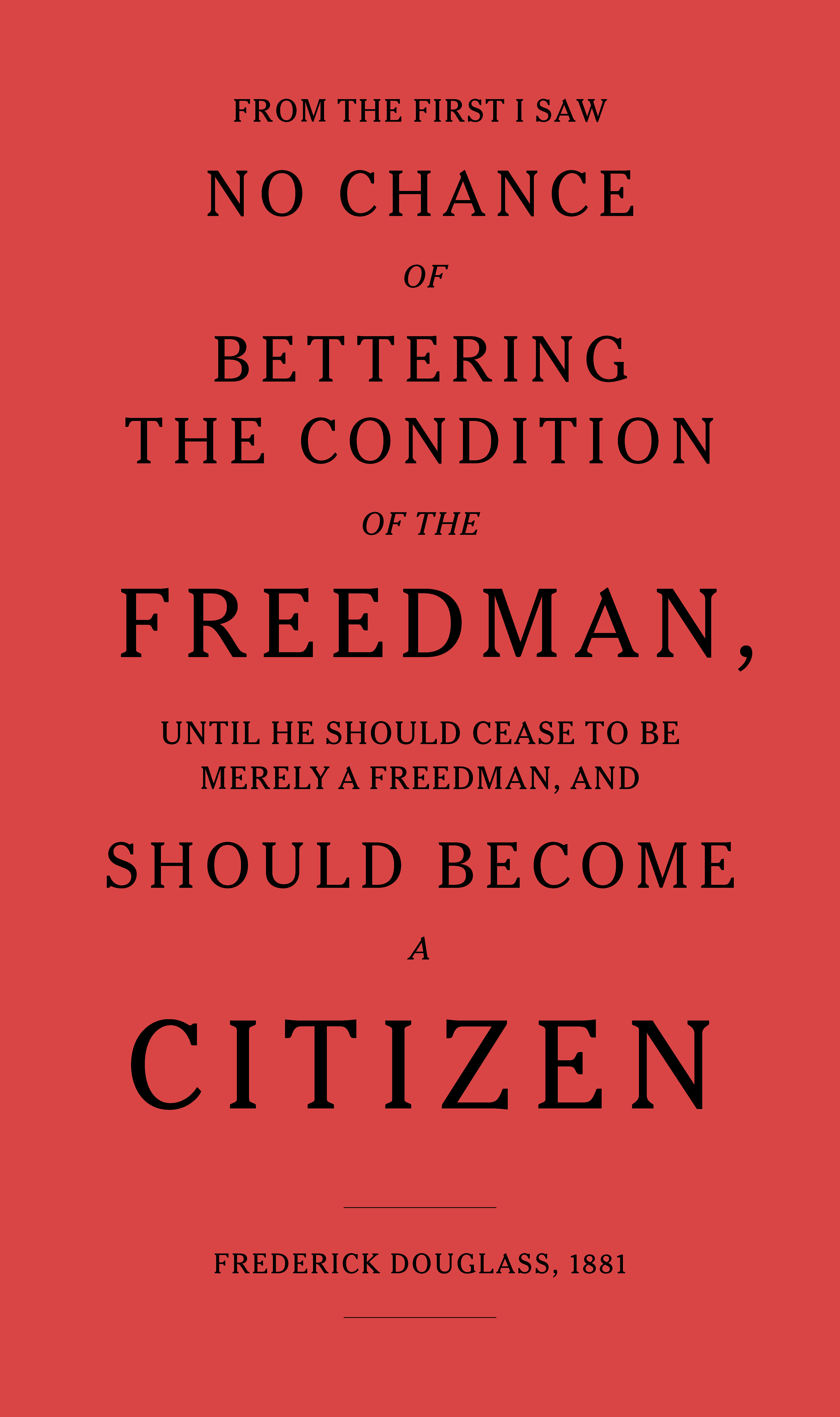 A poster displaying the following text, typeset with large capitalized letters: “From the first I saw no chance of bettering the condition of the freedman, until he should cease to be merely a freedman, and should become a citizen” and between two lines below, “Frederick Douglass, 1881”